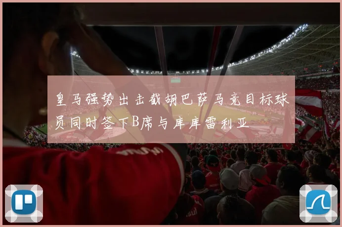 皇马强势出击截胡巴萨马竞目标球员同时签下B席与库库雷利亚