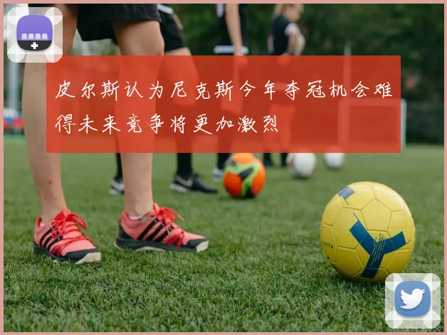 皮尔斯认为尼克斯今年夺冠机会难得未来竞争将更加激烈