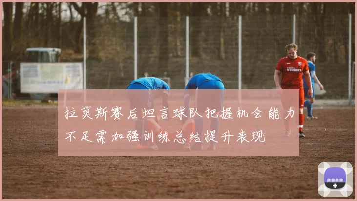 拉莫斯赛后坦言球队把握机会能力不足需加强训练总结提升表现
