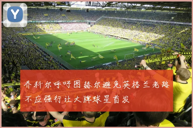乔科尔呼吁图赫尔避免英格兰老路不应强行让大牌球星首发